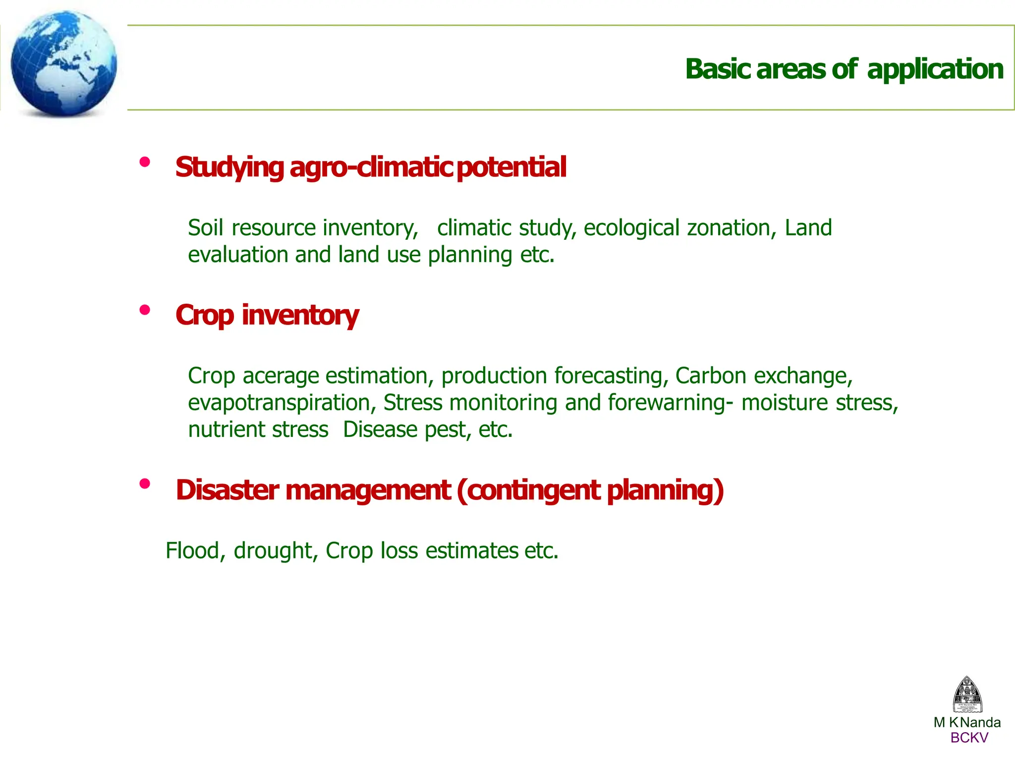 • Studyingagro-climaticpotential
Soil resource inventory, climatic study, ecological zonation, Land
evaluation and land use planning etc.
• Crop inventory
Crop acerage estimation, production forecasting, Carbon exchange,
evapotranspiration, Stress monitoring and forewarning- moisture stress,
nutrient stress Disease pest, etc.
• Disaster management (contingent planning)
Flood, drought, Crop loss estimates etc.
Basic areas of application
M KNanda
BCKV
 