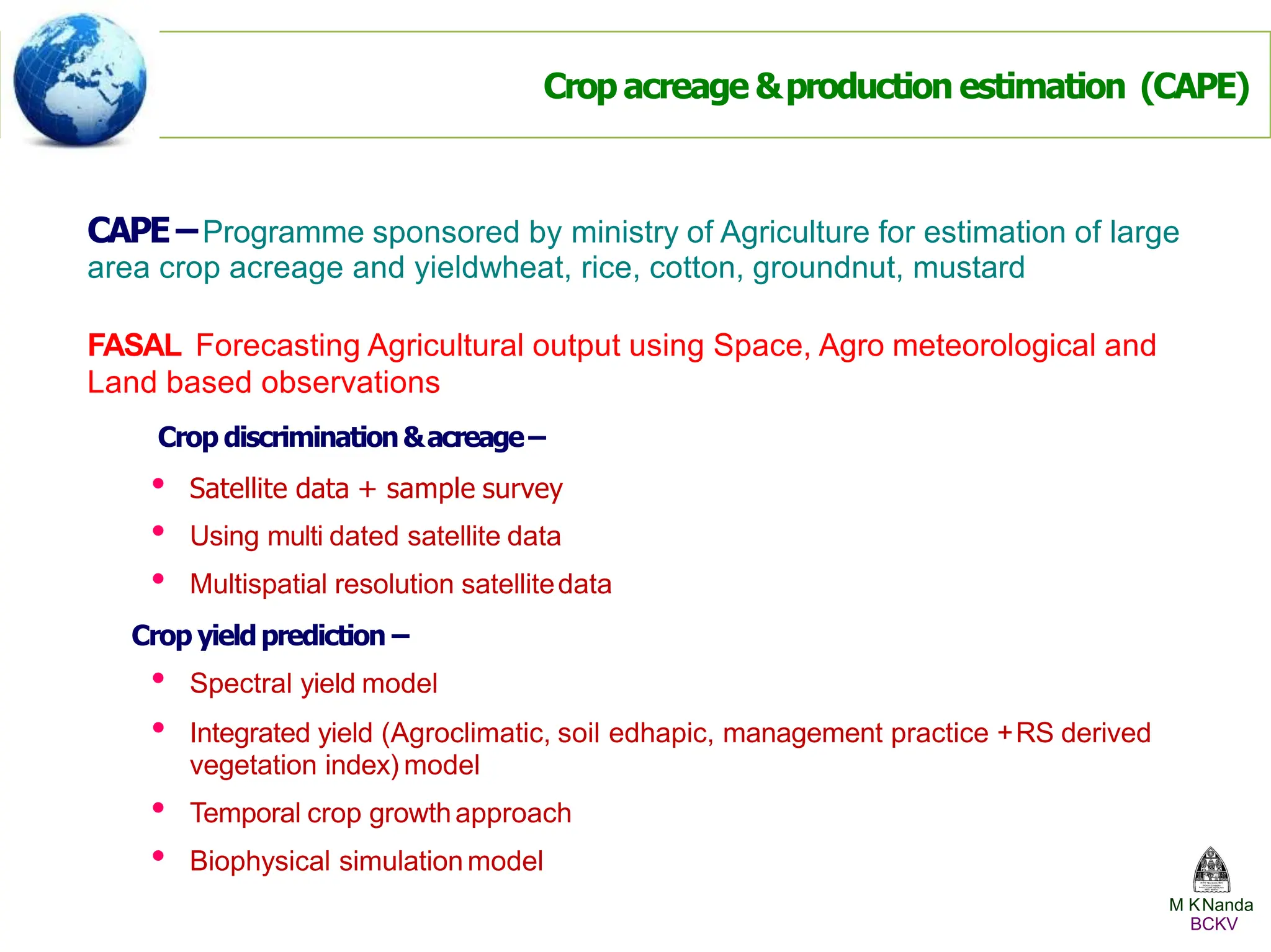 CAPE–Programme sponsored by ministry of Agriculture for estimation of large
area crop acreage and yieldwheat, rice, cotton, groundnut, mustard
FASAL Forecasting Agricultural output using Space, Agro meteorological and
Land based observations
Crop discrimination&acreage–
• Satellite data + sample survey
• Using multi dated satellite data
• Multispatial resolution satellitedata
Crop yieldprediction –
• Spectral yield model
• Integrated yield (Agroclimatic, soil edhapic, management practice +RS derived
vegetation index) model
• Temporal crop growthapproach
• Biophysical simulationmodel
Crop acreage &production estimation (CAPE)
M KNanda
BCKV
 
