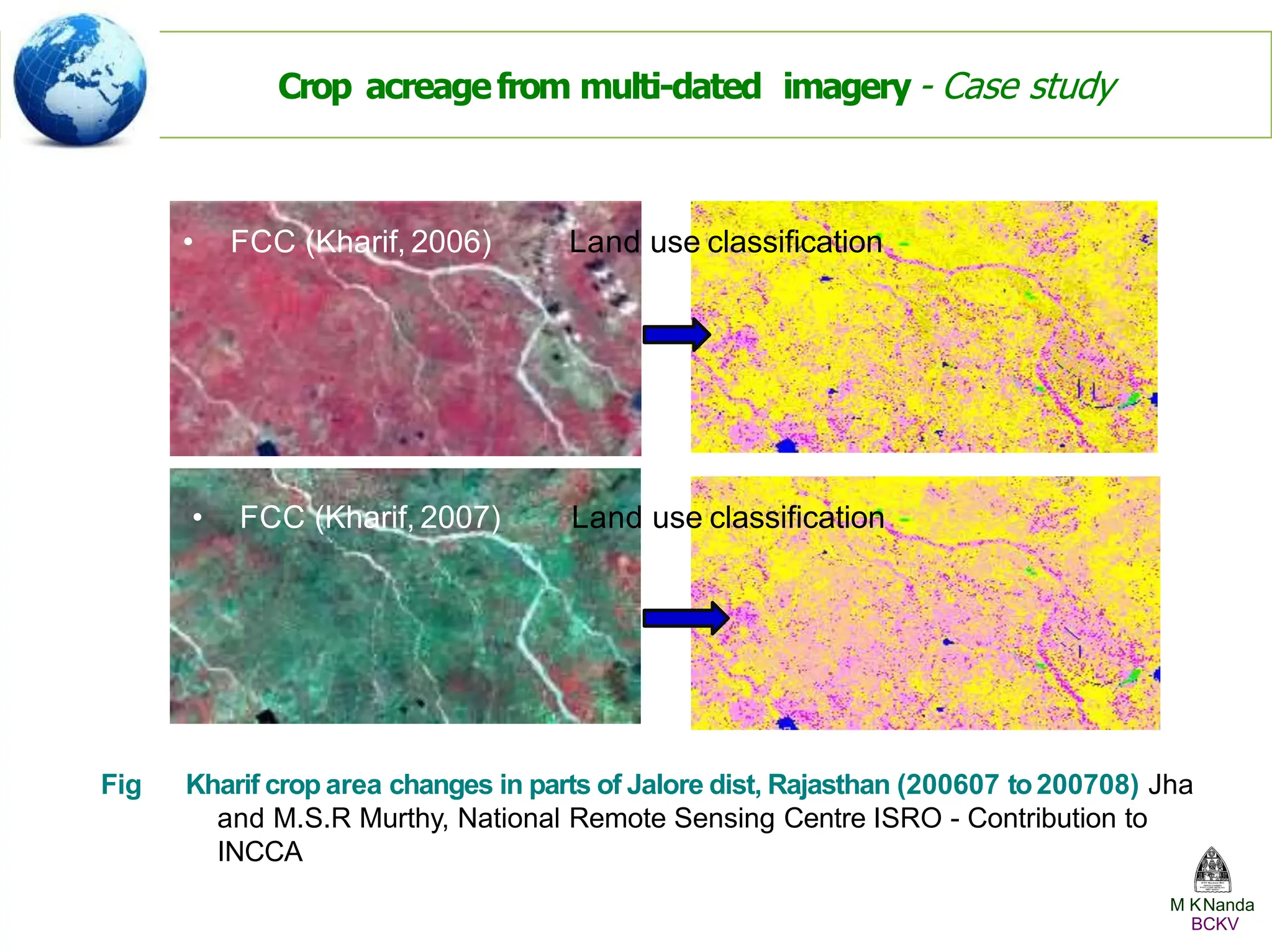 • FCC (Kharif, 2006) Land use classiﬁcation
• FCC (Kharif, 2007) Land use classiﬁcation
Fig Kharif crop area changes in parts of Jalore dist, Rajasthan (200607 to200708) Jha
and M.S.R Murthy, National Remote Sensing Centre ISRO - Contribution to
INCCA
Crop acreagefrom multi-dated imagery - Case study
M KNanda
BCKV
 