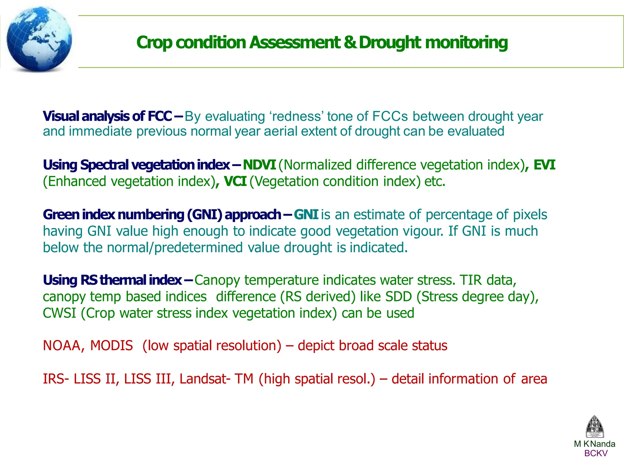 Visualanalysis of FCC –By evaluating ‘redness’ tone of FCCs between drought year
and immediate previous normal year aerial extent of drought can be evaluated
Using Spectralvegetationindex–NDVI(Normalized difference vegetation index), EVI
(Enhanced vegetation index), VCI (Vegetation condition index) etc.
Greenindexnumbering(GNI)approach–GNIis an estimate of percentage of pixels
having GNI value high enough to indicate good vegetation vigour. If GNI is much
below the normal/predetermined value drought is indicated.
Using RSthermalindex–Canopy temperature indicates water stress. TIR data,
canopy temp based indices difference (RS derived) like SDD (Stress degree day),
CWSI (Crop water stress index vegetation index) can be used
NOAA, MODIS (low spatial resolution) – depict broad scale status
IRS- LISS II, LISS III, Landsat- TM (high spatial resol.) – detail information of area
Crop condition Assessment &Drought monitoring
M KNanda
BCKV
 