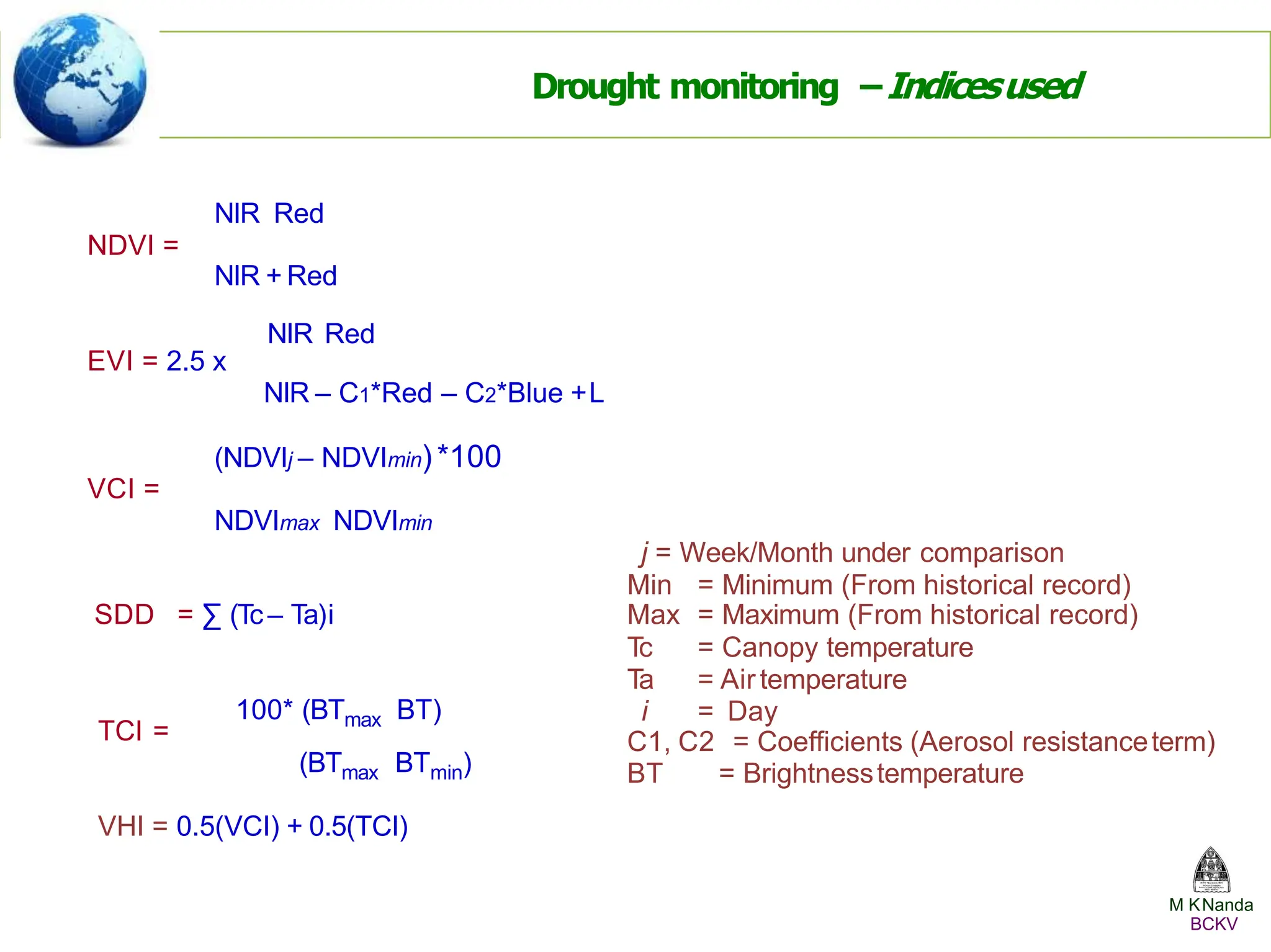 SDD = ∑ (Tc– Ta)i
TCI =
100* (BTmax BT)
(BTmax BTmin)
Max = Maximum (From historical record)
Tc = Canopy temperature
Ta = Airtemperature
i = Day
C1, C2 = Coefficients (Aerosol resistanceterm)
BT = Brightnesstemperature
NIR Red
NDVI =
NIR + Red
NIR Red
EVI = 2.5 x
NIR – C1*Red – C2*Blue +L
(NDVIj – NDVImin) *100
VCI =
NDVImax NDVImin
j = Week/Month under comparison
Min = Minimum (From historical record)
Drought monitoring –Indicesused
VHI = 0.5(VCI) + 0.5(TCI)
M KNanda
BCKV
 