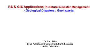 RS & GIS Applications in Natural Disaster Management
- Geological Disasters / Geohazards
Dr. S K. Saha
Dept. Petroleum Engineering & Earth Sciences
UPES, Dehradun
 