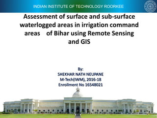 INDIAN INSTITUTE OF TECHNOLOGY ROORKEE
Assessment of surface and sub-surface
waterlogged areas in irrigation command
areas of Bihar using Remote Sensing
and GIS
By:
SHEKHAR NATH NEUPANE
M-Tech(IWM), 2016-18
Enrollment No 16548021
 