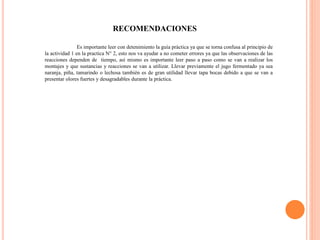 RECOMENDACIONES
Es importante leer con detenimiento la guía práctica ya que se torna confusa al principio de
la actividad 1 en la practica N° 2, esto nos va ayudar a no cometer errores ya que las observaciones de las
reacciones dependen de tiempo, así mismo es importante leer paso a paso como se van a realizar los
montajes y que sustancias y reacciones se van a utilizar. Llevar previamente el jugo fermentado ya sea
naranja, piña, tamarindo o lechosa también es de gran utilidad llevar tapa bocas debido a que se van a
presentar olores fuertes y desagradables durante la práctica.
 