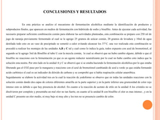 CONCLUSIONES Y RESULTADOS
En esta práctica se analizo el mecanismo de fermentación alcohólica mediante la identificación de productos y
subproductos finales, que aparecen en medios de fermentación con hidróxido de sodio y bisulfito. Antes de ejecutar cada actividad, fue
necesario preparar suficiente combinación común para elaborar las actividades planteadas, esta combinación se preparo con 250 ml de
jugo de naranja previamente fermentado al cual se le agrego 25 gramos de azúcar común, 20 gramos de levadura y 10ml de agua
destilada todo esto en un vaso de precipitado se sometió a calor evitando alcanzar los 37°C, una vez realizada esta combinación se
procedió a realizar los montajes de las unidades A,B y C tal y cual como lo indica la guía, todos expuesto con azul de bromotimol, al
segundo se le agrego 3ml de Bisulfito al tubo U con la mezcla común, lo cual se observó que no hubo cambio alguno, debido a que el
bisulfito no reacciono con la fermentación ya que es un agente reductor neutralizante por lo cual no hubo cambio esto indica que la
solución esta neutra. Por otro lado en la unidad A y C se observó que si se estaba haciendo la fermentación alcohólica por lo que estaba
liberando gas el CO2 paso por la manguera y reacciono con el azul de bromotimol cambiando de azul a verde ya que estaba formando
acido carbónico el cual es un indicador de dióxido de carbono y se comprobó que si había respiración celular anaeróbica.
Seguidamente se elaboro la actividad tres en la cual la reacción de yodoformo se observo que en todas las unidades reacciono con la
solución común dando dos capas de colores diferentes amarilla en la parte superior y en la parte inferior una grumosidad de color rojo
intenso esto es debido a que hay presencia de alcohol. En cuanto a la reacción de acetato de etilo en la unidad A los cristales no se
disolvieron por completo y presentaba un mal olor no tan fuerte, en cuanto al la unidad B con bisulfito el olor es mas intenso , y en la
unidad C presento un olor medio, ni muy bajo ni muy alto y los tres no se presencio cambio de color.
 