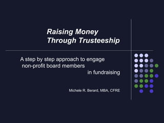 A step by step approach to engage  non-profit board members  in fundraising Michele R. Berard, MBA, CFRE Raising Money  Through Trusteeship 