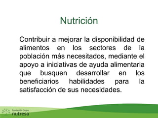 Nutrición	Contribuir a mejorar la disponibilidad de alimentos en los sectores de la población más necesitados, mediante el apoyo a iniciativas de ayuda alimentaria que busquen desarrollar en los beneficiarios habilidades para la satisfacción de sus necesidades.