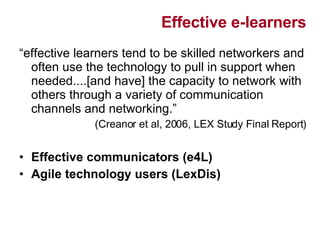 Effective e-learners “ effective learners tend to be skilled networkers and often use the technology to pull in support when needed....[and have] the capacity to network with others through a variety of communication channels and networking.” (Creanor et al, 2006, LEX Study Final Report) Effective communicators (e4L) Agile technology users (LexDis) 