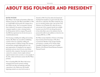 R.E.S.H.A.P.E.




ABOUT RSG FOUNDER AND PRESIDENT
kAt iE wAxER                                              Aerotek in 1994. It was here where she learned and
Katie Waxer is the founder and president of Recruiter     developed the foundation of a great work ethic that is
Solutions Group, Inc. Ms. Waxer started RSG in 1998       still used on a daily basis. Ms. Waxer worked her way
on a small budget and has grown the company into a        up to an executive position with a start up firm, Tech
$5.2 million success. She is an innovative visionary      Solutions, out of Charlotte NC, which she was an
that is dedicated to her passion to bring people and      intricate part of the company’s growth into multiple
companies together to create a winning situation          locations across the US. It was during this period
for all that partner with her company. The growth         of time when Katie came to the realization that she
that RSG has experienced over the last two years is       possessed the skill set and confidence to form her own
considered phenomenal.                                    company, RSG Inc. in 1998.

First focusing on building the staffing and recruiting    Ms. Waxer earned a Bachelor of Science in Sociology
business, Ms. Waxer was successful in establishing        from Louisiana Tech University in 1993. She is
a portion of the very competitive staffing and            a Cornerstone Member of the Georgia Chamber
recruiting industry in Atlanta, Georgia. Her visionary    of Commerce, a member of U.S. Senator Saxby
and innovative strengths helped guide her to the          Chambliss’ Leadership Council, and a Certified
great opportunities of changing the way support is        Member of the Woman Owned Business Enterprise
performed, and into a level of service never before       National Council.
reached by other companies. Securing the outsourced
contract for a mission-critical complex technical
support/customer service accounts, is a true example of
the ethic, culture and business acumen that Ms. Waxer
possesses.

Prior to founding RSG, Ms. Waxer held various
managerial and executive positions working
with CEOs and other top leadership with large
corporations in the Atlanta area. Her humble
beginnings started as an entry-level recruiter at


                                                                                     9
 