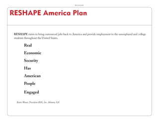 R.E.S.H.A.P.E.




RESHAPE America Plan

 RESHAPE exists to bring outsourced jobs back to America and provide employment to the unemployed and college
 students throughout the United States.

          Real
          Economic
          Security
          Has
          American
          People

          Engaged

   Katie Waxer, President RSG, Inc. Atlanta, GA
 