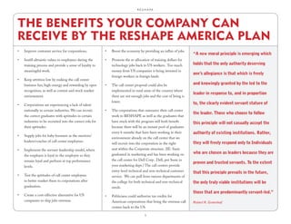 R.E.S.H.A.P.E.




THE BENEFITS YOUR COMPANY CAN
RECEIVE BY THE RESHAPE AMERICA PLAN
•	   Improve customer service for corporations.             •	   Boost the economy by providing an influx of jobs.
                                                                                                                       “A new moral principle is emerging which
•	   Instill altruistic values to employees during the      •	   Promote the re-allocation of training dollars for
     training process and provide a sense of loyalty to          technology jobs back to US workers. Too much          holds that the only authority deserving
     meaningful work.                                            money from US companies is being invested in
                                                                                                                       one’s allegiance is that which is freely
                                                                 foreign workers in foreign lands.
•	   Keep attrition low by making the call center
     business fun, high-energy and rewarding by open        •	   The call center proposal could also be                and knowingly granted by the led to the
     recognition, as well as contest and stock market            implemented in rural areas of the country where
                                                                                                                       leader in response to, and in proportion
     environment.                                                there are not enough jobs and the cost of living is
                                                                 lower.                                                to, the clearly evident servant stature of
•	   Corporations are experiencing a lack of talent
     nationally in certain industries. We can recruit       •	   The corporations that outsource their call center
                                                                                                                       the leader. Those who choose to follow
     the correct graduates with aptitudes in certain             work to RESHAPE as well as the graduates that
     industries to be recruited into the correct role for        have stuck with the program will both benefit         this principle will not casually accept the
     their aptitudes.                                            because there will be an instant pool of graduates
                                                                 every 6 months that have been working in their        authority of existing institutions. Rather,
•	   Supply jobs for baby boomers as the mentors/
                                                                 environment already on the call center that we
     leaders/coaches of call center employees.                                                                         they will freely respond only to Individuals
                                                                 will recruit into the corporation in the right
•	   Implement the servant-leadership model, where               seat within the Corporate structure. (IE: Susie
                                                                 graduated in marketing and has been working on        who are chosen as leaders because they are
     the employer is loyal to the employee so they
     remain loyal and perform at top performance                 the call center for Dell Corp. Dell, put Susie in
                                                                                                                       proven and trusted servants. To the extent
     levels.                                                     your marketing dept.) The call centers provide
                                                                 entry-level technical and non-technical customer      that this principle prevails in the future,
•	   Test the aptitudes of call center employees                 service. We can pull from various departments of
     to better market them to corporations after                 the college for both technical and non-technical      the only truly viable institutions will be
     graduation.                                                 needs.
                                                                                                                       those that are predominantly servant-led.”
•	   Create a cost-effective alternative for US             •	   Politicians could authorize tax credits for
     companies to ship jobs overseas.                            American corporations that bring the overseas call    Robert K. Greenleaf
                                                                 centers back to the US.

                                                                                        5
 