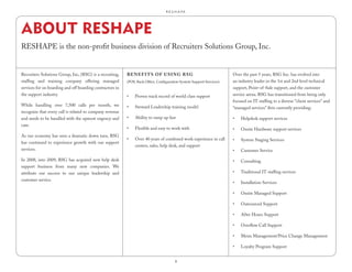R.E.S.H.A.P.E.




ABOUT RESHAPE
RESHAPE is the non-profit business division of Recruiters Solutions Group, Inc.


Recruiters Solutions Group, Inc, (RSG) is a recruiting,    bEnEfi tS of uSing RSg                                      Over the past 5 years, RSG Inc. has evolved into
staffing and training company offering managed             (POS, Back Office, Configuration System Support Services)   an industry leader in the 1st and 2nd level technical
services for on boarding and off boarding contractors in                                                               support, Point-of-Sale support, and the customer
the support industry.                                      •	   Proven track record of world class support             service arena. RSG has transitioned from being only
                                                                                                                       focused on IT staffing to a diverse “client services” and
While handling over 7,500 calls per month, we              •	   Steward Leadership training model                      “managed services” firm currently providing:
recognize that every call is related to company revenue
and needs to be handled with the upmost urgency and        •	   Ability to ramp up fast                                •	   Helpdesk support services
care.
                                                           •	   Flexible and easy to work with                         •	   Onsite Hardware support services
As our economy has seen a dramatic down turn, RSG
                                                           •	   Over 40 years of combined work experience in call      •	   System Staging Services
has continued to experience growth with our support
                                                                centers, sales, help desk, and support
services.                                                                                                              •	   Customer Service

In 2008, into 2009, RSG has acquired new help desk                                                                     •	   Consulting
support business from many new companies. We
attribute our success to our unique leadership and                                                                     •	   Traditional IT staffing services
customer service.
                                                                                                                       •	   Installation Services

                                                                                                                       •	   Onsite Managed Support

                                                                                                                       •	   Outsourced Support

                                                                                                                       •	   After Hours Support

                                                                                                                       •	   Overflow Call Support

                                                                                                                       •	   Menu Management/Price Change Management

                                                                                                                       •	   Loyalty Program Support


                                                                                         8
 