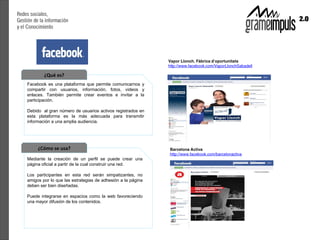 ¿Qué es?
Facebook es una plataforma que permite comunicarnos y
compartir con usuarios, información, fotos, videos y
enlaces. También permite crear eventos e invitar a la
participación.

Debido al gran número de usuarios activos registrados en
esta plataforma es la más adecuada para transmitir
información a una amplia audiencia.




     ¿Cómo se usa?
Mediante la creación de un perfil se puede crear una
página oficial a partir de la cual construir una red.

Los participantes en esta red serán simpatizantes, no
amigos por lo que las estrategias de adhesión a la página
deben ser bien diseñadas.

Puede integrarse en espacios como la web favoreciendo
una mayor difusión de los contenidos.
 