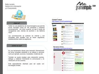 ¿Qué es?
Twitter es una plataforma de micromensajería que permite
enviar mensajes cortos de 140 caracteres y mantener
conversaciones con otros usuarios, ya sea a través de
navegadores web, clientes de escritorio o de telefonía
móvil.

Las conversaciones se publican en internet y son
accesibles para aquellos que se hacen seguidores,
estableciéndose redes de seguidores.



     ¿Cómo se usa?

Es una herramienta idónea para transmitir informaciones
de forma inmediata sobretodo si se refieren a servicios
como por ejemplo, anuncios, novedades, incidencias etc.

También se puede emplear para retransmitir eventos,
dialogar y colaborar fomentando la comunicación y la
interacción con los usuarios.

Está especialmente diseñado para ser usado con
tecnologías móviles
 