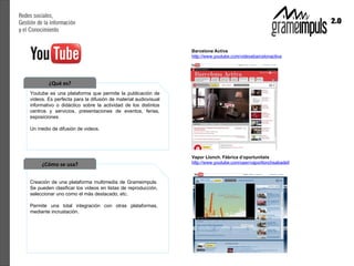 ¿Qué es?
Youtube es una plataforma que permite la publicación de
videos. Es perfecta para la difusión de material audiovisual
informativo o didáctico sobre la actividad de los distintos
centros y servicios, presentaciones de eventos, ferias,
exposiciones.

Un medio de difusión de videos.




     ¿Cómo se usa?

Creación de una plataforma multimedia de Grameimpuls.
Se pueden clasificar los videos en listas de reproducción,
seleccionar uno como el más destacado, etc.

Permite una total integración con otras plataformas,
mediante incrustación.
 