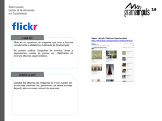 ¿Qué es?
Flickr es un repositorio de imágenes que junto a Youtube
complementa la plataforma multimedia de Grameimpuls.

Se pueden publicar fotografías de eventos, ferias y
exposiciones, ruedas de prensa, etc. Clasificadas en
diversos álbumes según temática.




     ¿Cómo se usa?

Creados los álbumes las imágenes de Flickr pueden ser
distribuidas mediante las plataformas de redes sociales
llegando así a un mayor número de personas.
 