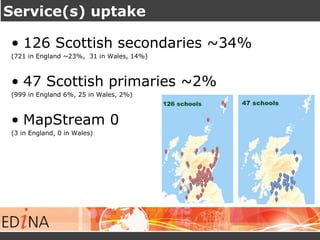 Service(s) uptake 
• 126 Scottish secondaries ~34% 
(721 in England ~23%, 31 in Wales, 14%) 
• 47 Scottish primaries ~2% 
(999 in England 6%, 25 in Wales, 2%) 
• MapStream 0 
(3 in England, 0 in Wales) 
 
