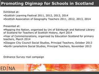 Promoting Digimap for Schools in Scotland 
Exhibited at: 
•Scottish Learning Festival 2011, 2012, 2013, 2014 
•Scottish Association of Geography Teachers 2011, 2012, 2013, 2014 
Presented at: 
•Mapping the Nation, organised by Uni of Edinburgh and National Library 
of Scotland for Teachers of Scottish History, April 2014 
•Year of Commemorations, organised by Education Scotland for primary 
teachers, March 2014 
•Glasgow City Council Social Studies, Principal Teachers, October 2013 
•North Lanarkshire Social Studies, Principal Teachers, November 2013 
Ordnance Survey mail campaign 
 