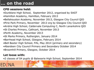 … on the road 
CPD sessions held: 
•Dunblane High School, September 2012, organised by SAGT 
•Hamilton Academy, Hamilton, February 2013 
•Bellahouston Academy, November 2013, Glasgow City Council QIO 
•Pirie Park Primary, November 2013 org by Glasgow City Council QIO 
•Airdrie High School, Caldervale Computing C, North Lanarkshire QIO 
•St Charles Primary, Cathcart, November 2013 
•Perth Academy, November 2013 
•St Marks Primary, Rutherglen, January 2014 
•Barrhead High School, Glasgow, February 2014 
•Bell Baxter High School, Fife, May 2014 (primary and secondary) 
•Aberdeen City Council Primary and Secondary October 2014 
•Broomhill Primary, Glasgow, October 2014 
Let loose with: 
•2 classes of S4 pupils @ Balwearie High School, September 2014 
 