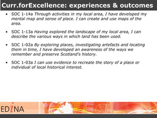 Curr.forExcellence: experiences & outcomes 
• SOC 1-14a Through activities in my local area, I have developed my 
mental map and sense of place. I can create and use maps of the 
area. 
• SOC 1-13a Having explored the landscape of my local area, I can 
describe the various ways in which land has been used. 
• SOC 1-02a By exploring places, investigating artefacts and locating 
them in time, I have developed an awareness of the ways we 
remember and preserve Scotland’s history. 
• SOC 1-03a I can use evidence to recreate the story of a place or 
individual of local historical interest. 
 