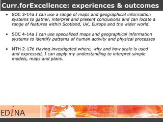 Curr.forExcellence: experiences & outcomes 
• SOC 3-14a I can use a range of maps and geographical information 
systems to gather, interpret and present conclusions and can locate a 
range of features within Scotland, UK, Europe and the wider world. 
• SOC 4-14a I can use specialized maps and geographical information 
systems to identify patterns of human activity and physical processes 
• MTH 2-17d Having investigated where, why and how scale is used 
and expressed, I can apply my understanding to interpret simple 
models, maps and plans. 
 
