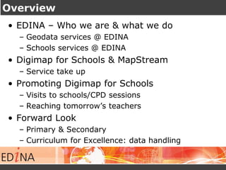 Overview 
• EDINA – Who we are & what we do 
– Geodata services @ EDINA 
– Schools services @ EDINA 
• Digimap for Schools & MapStream 
– Service take up 
• Promoting Digimap for Schools 
– Visits to schools/CPD sessions 
– Reaching tomorrow’s teachers 
• Forward Look 
– Primary & Secondary 
– Curriculum for Excellence: data handling 
 