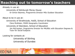 Reaching out to tomorrow’s teachers 
Already in use at: 
University of Edinburgh Moray House 
Dr Simon Beames, Programme Director MSc Outdoor Education 
About to be in use at: 
University of Strathclyde, HaSS, School of Education 
Clare McAlister, PGDE Geography Coordinator 
University of Aberdeen, School of Education 
Jim McCracken, Programme Director for MA/BSc with Education Degrees & 
Tutor for Social Subjects 
Looking for contacts at: 
University of Stirling 
University of Dundee 
 