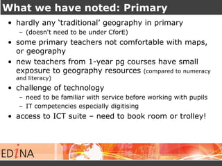 What we have noted: Primary 
• hardly any ‘traditional’ geography in primary 
– (doesn't need to be under CforE) 
• some primary teachers not comfortable with maps, 
or geography 
• new teachers from 1-year pg courses have small 
exposure to geography resources (compared to numeracy 
and literacy) 
• challenge of technology 
– need to be familiar with service before working with pupils 
– IT competencies especially digitising 
• access to ICT suite – need to book room or trolley! 
 