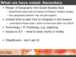 What we have noted: Secondary 
• Merger of Geography into Social Studies Dept 
– Department head may be teacher of history/ modern studies 
– lone geography teacher may not get support 
• Limited time to plan how to integrate it into lessons 
– prescriptive lesson plan / wish to know how other use DforS 
• Technology / IT Challenge, e.g. digitising 
• Access to ICT – need to book rooms or trolley 
• [MapStream - don’t get it] 
 