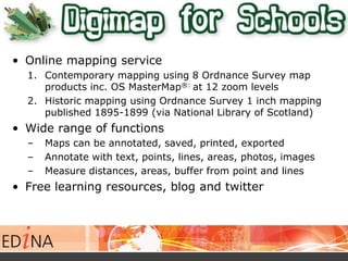 • Online mapping service 
1. Contemporary mapping using 8 Ordnance Survey map 
products inc. OS MasterMap®: at 12 zoom levels 
2. Historic mapping using Ordnance Survey 1 inch mapping 
published 1895-1899 (via National Library of Scotland) 
• Wide range of functions 
– Maps can be annotated, saved, printed, exported 
– Annotate with text, points, lines, areas, photos, images 
– Measure distances, areas, buffer from point and lines 
• Free learning resources, blog and twitter 
 