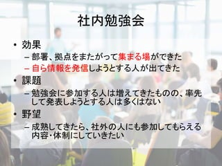 社内勉強会
• 効果
– 部署、拠点をまたがって集まる場ができた
– 自ら情報を発信しようとする人が出てきた
• 課題
– 勉強会に参加する人は増えてきたものの、率先
して発表しようとする人は多くはない
• 野望
– 成熟してきたら、社外の人にも参加してもらえる
内容・体制にしていきたい
 