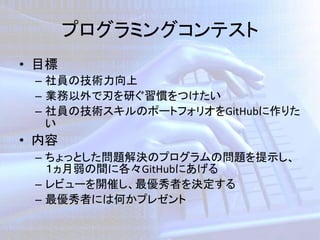 プログラミングコンテスト
• 目標
– 社員の技術力向上
– 業務以外で刃を研ぐ習慣をつけたい
– 社員の技術スキルのポートフォリオをGitHubに作りた
い
• 内容
– ちょっとした問題解決のプログラムの問題を提示し、
１ヵ月弱の間に各々GitHubにあげる
– レビューを開催し、最優秀者を決定する
– 最優秀者には何かプレゼント
 