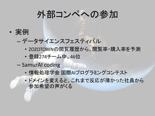 外部コンペへの参加
• 実例
– データサイエンスフェスティバル
• ZOZOTOWNの閲覧履歴から、閲覧率・購入率を予測
• 登録274チーム中、46位
– SamurAI coding
• 情報処理学会 国際AIプログラミングコンテスト
• ドメインを変えると、これまで反応が薄かった社員から
参加希望の声がくる
 