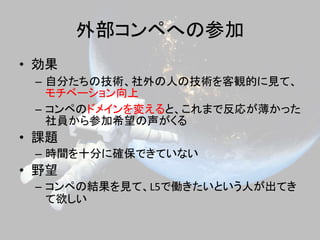 外部コンペへの参加
• 効果
– 自分たちの技術、社外の人の技術を客観的に見て、
モチベーション向上
– コンペのドメインを変えると、これまで反応が薄かった
社員から参加希望の声がくる
• 課題
– 時間を十分に確保できていない
• 野望
– コンペの結果を見て、L5で働きたいという人が出てき
て欲しい
 