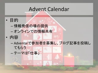 Advent Calendar
• 目的
– 情報発信の場の提供
– オンラインでの情報共有
• 内容
– Adventarで参加者を募集し、ブログ記事を投稿し
てもらう
– テーマは「仕事」
 