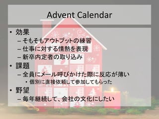Advent Calendar
• 効果
– そもそもアウトプットの練習
– 仕事に対する情熱を表現
– 新卒内定者の取り込み
• 課題
– 全員にメール呼びかけた際に反応が薄い
• 個別に直接依頼して参加してもらった
• 野望
– 毎年継続して、会社の文化にしたい
 