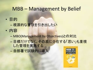 MBB – Management by Belief
• 目的
– 根源的な意欲を引き出したい
• 内容
– MBO(Management by Objectives)との対比
– 目標だけでなく、その裏に介在する「思い」も重視
した管理を実施する
– 自部署で試験的に導入
 