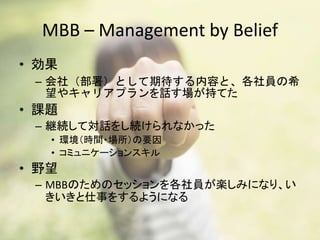 MBB – Management by Belief
• 効果
– 会社（部署）として期待する内容と、各社員の希
望やキャリアプランを話す場が持てた
• 課題
– 継続して対話をし続けられなかった
• 環境（時間・場所）の要因
• コミュニケーションスキル
• 野望
– MBBのためのセッションを各社員が楽しみになり、い
きいきと仕事をするようになる
 