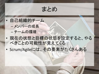 まとめ
• 自己組織的チーム
– メンバーの成長
– チームの環境
• 現在の状態と目標の状態を設定すると、やる
べきことの可能性が見えてくる
• Scrum/Agileには、その要素がたくさんある
 