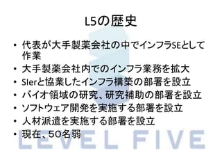 L5の歴史
• 代表が大手製薬会社の中でインフラSEとして
作業
• 大手製薬会社内でのインフラ業務を拡大
• SIerと協業したインフラ構築の部署を設立
• バイオ領域の研究、研究補助の部署を設立
• ソフトウェア開発を実施する部署を設立
• 人材派遣を実施する部署を設立
• 現在、５０名弱
 