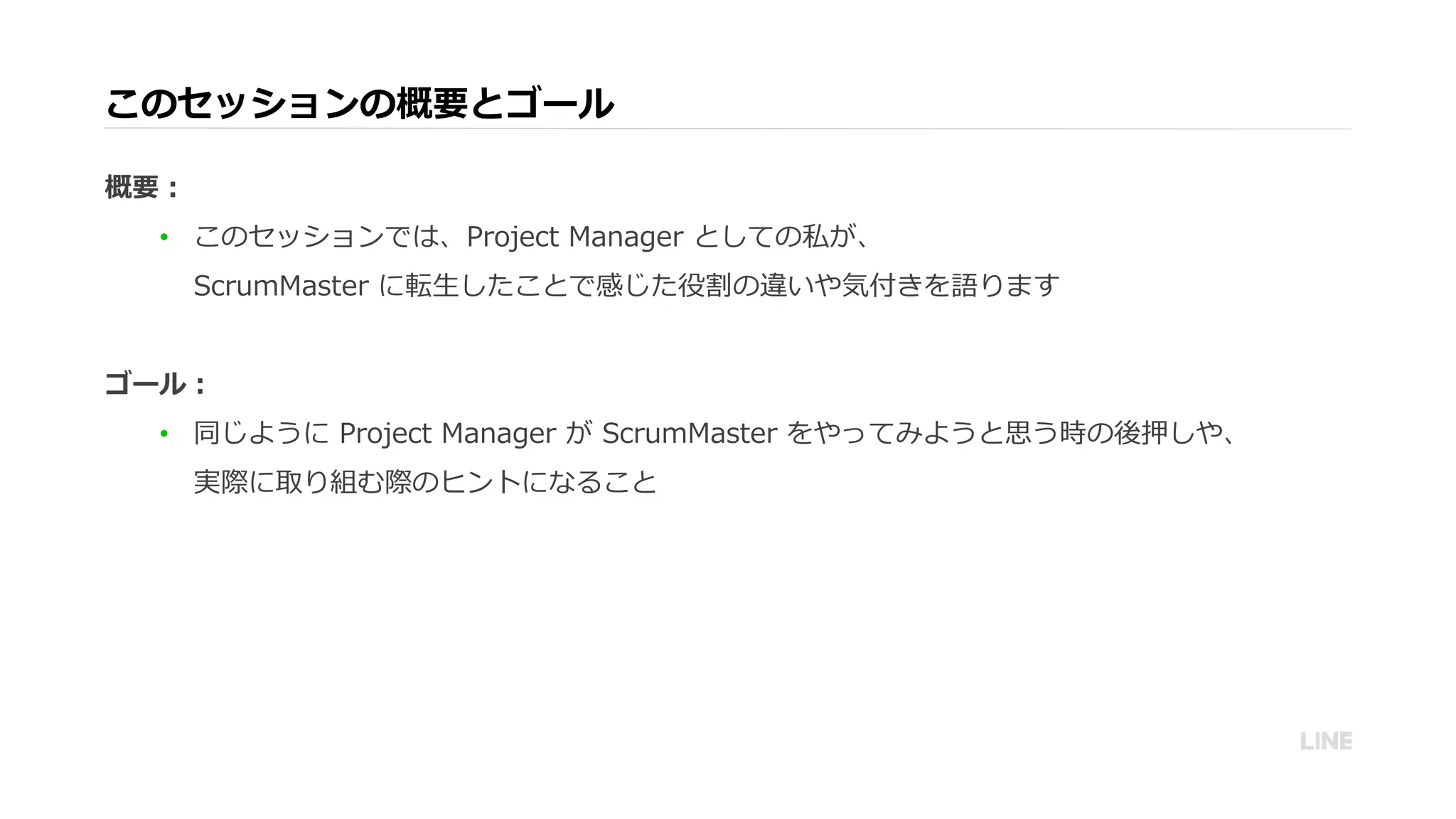 このセッションの概要とゴール
概要：
• このセッションでは、Project Manager としての私が、
ScrumMaster に転生したことで感じた役割の違いや気付きを語ります
ゴール：
• 同じように Project Manager が ScrumMaster をやってみようと思う時の後押しや、
実際に取り組む際のヒントになること
 