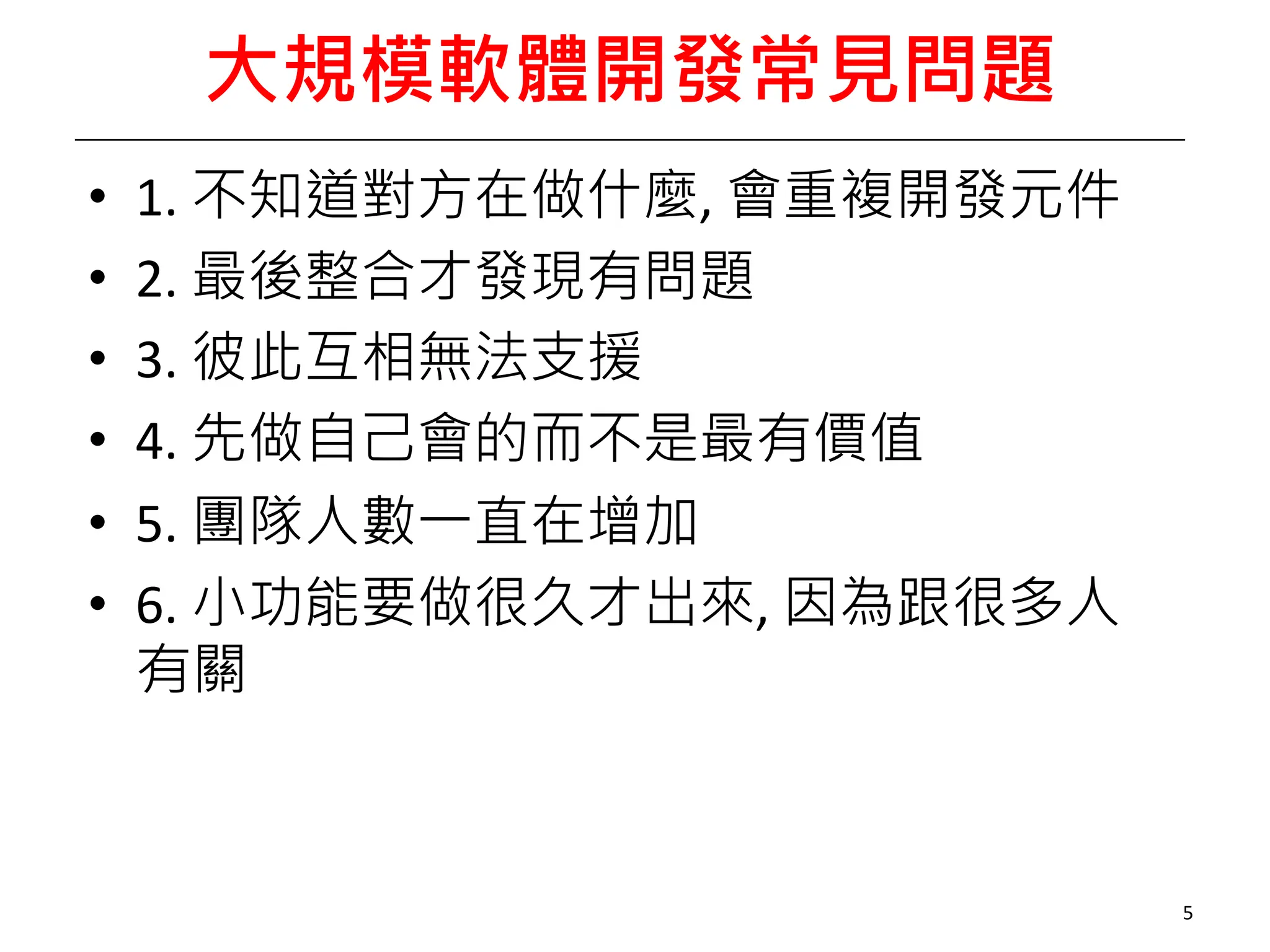 大規模軟體開發常見問題
• 1. 不知道對方在做什麼, 會重複開發元件
• 2. 最後整合才發現有問題
• 3. 彼此互相無法支援
• 4. 先做自己會的而不是最有價值
• 5. 團隊人數一直在增加
• 6. 小功能要做很久才出來, 因為跟很多人
有關
5
 