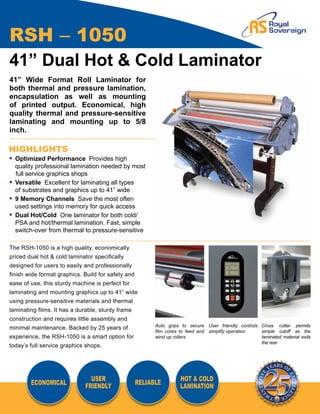 RSH – 1050
41” Dual Hot & Cold Laminator
41” Wide Format Roll Laminator for
both thermal and pressure lamination,
encapsulation as well as mounting
of printed output. Economical, high
quality thermal and pressure-sensitive
laminating and mounting up to 5/8
inch.

HIGHLIGHTS
•	 Optimized Performance Provides high
	 quality professional lamination needed by most
   full service graphics shops
•	 Versatile Excellent for laminating all types
	 of substrates and graphics up to 41” wide
•	 9 Memory Channels Save the most often
	 used settings into memory for quick access
•	 Dual Hot/Cold One laminator for both cold/
	 PSA and hot/thermal lamination. Fast, simple
	 switch-over from thermal to pressure-sensitive

The RSH-1050 is a high quality, economically
priced dual hot & cold laminator specifically
designed for users to easily and professionally
finish wide format graphics. Build for safety and
ease of use, this sturdy machine is perfect for
laminating and mounting graphics up to 41” wide
using pressure-sensitive materials and thermal
laminating films. It has a durable, sturdy frame
construction and requires little assembly and
                                                          Auto grips to secure User friendly controls Cross cutter permits
minimal maintenance. Backed by 25 years of
                                                          film cores to feed and simplify operation   simple cutoff as the
experience, the RSH-1050 is a smart option for            wind up rollers                             laminated material exits
                                                                                                      the rear
today’s full service graphics shops.




                               USER                                 HOT & COLD
        ECONOMICAL                                  RELIABLE
                             FRIENDLY                               LAMINATION
 
