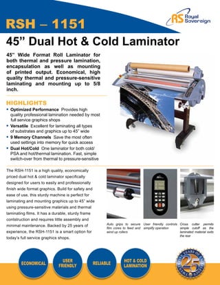 RSH – 1151
45” Dual Hot & Cold Laminator
45” Wide Format Roll Laminator for
both thermal and pressure lamination,
encapsulation as well as mounting
of printed output. Economical, high
quality thermal and pressure-sensitive
laminating and mounting up to 5/8
inch.

HIGHLIGHTS
•	 Optimized Performance Provides high
	 quality professional lamination needed by most
   full service graphics shops
•	 Versatile Excellent for laminating all types
	 of substrates and graphics up to 45” wide
•	 9 Memory Channels Save the most often
	 used settings into memory for quick access
•	 Dual Hot/Cold One laminator for both cold/
	 PSA and hot/thermal lamination. Fast, simple
	 switch-over from thermal to pressure-sensitive

The RSH-1151 is a high quality, economically
priced dual hot & cold laminator specifically
designed for users to easily and professionally
finish wide format graphics. Build for safety and
ease of use, this sturdy machine is perfect for
laminating and mounting graphics up to 45” wide
using pressure-sensitive materials and thermal
laminating films. It has a durable, sturdy frame
contstruction and requires little assembly and
                                                          Auto grips to secure User friendly controls Cross cutter permits
minimal maintenance. Backed by 25 years of
                                                          film cores to feed and simplify operation   simple cutoff as the
experience, the RSH-1151 is a smart option for            wind up rollers                             laminated material exits
                                                                                                      the rear
today’s full service graphics shops.




                               USER                                 HOT & COLD
        ECONOMICAL                                  RELIABLE
                             FRIENDLY                               LAMINATION
 
