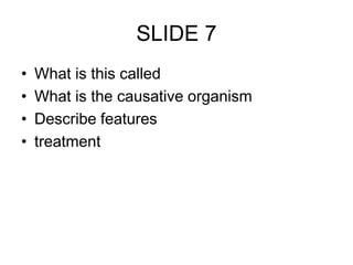 SLIDE 7
• What is this called
• What is the causative organism
• Describe features
• treatment
 