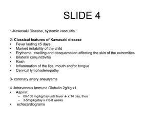 SLIDE 4
1-Kawasaki Disease, systemic vasculitis
2- Classical features of Kawasaki disease
• Fever lasting ≥5 days
• Marked irritability of the child
• Erythema, swelling and desquamation affecting the skin of the extremities
• Bilateral conjunctivitis
• Rash
• Inflammation of the lips, mouth and/or tongue
• Cervical lymphadenopathy
3- coronary artery aneurysms
4 -Intravenous Immune Globulin 2g/kg x1
• Aspirin:
– 80-100 mg/kg/day until fever  x 14 day, then
– 3-5mg/kg/day x ≥ 6-8 weeks
• echocardiograms
 