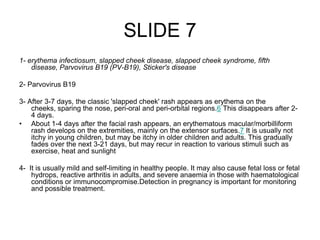 SLIDE 7
1- erythema infectiosum, slapped cheek disease, slapped cheek syndrome, fifth
disease, Parvovirus B19 (PV-B19), Sticker's disease
2- Parvovirus B19
3- After 3-7 days, the classic 'slapped cheek' rash appears as erythema on the
cheeks, sparing the nose, peri-oral and peri-orbital regions.6 This disappears after 2-
4 days.
• About 1-4 days after the facial rash appears, an erythematous macular/morbilliform
rash develops on the extremities, mainly on the extensor surfaces.7 It is usually not
itchy in young children, but may be itchy in older children and adults. This gradually
fades over the next 3-21 days, but may recur in reaction to various stimuli such as
exercise, heat and sunlight
4- It is usually mild and self-limiting in healthy people. It may also cause fetal loss or fetal
hydrops, reactive arthritis in adults, and severe anaemia in those with haematological
conditions or immunocompromise.Detection in pregnancy is important for monitoring
and possible treatment.
 