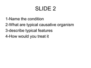 SLIDE 2
1-Name the condition
2-What are typical causative organism
3-describe typical features
4-How would you treat it
 