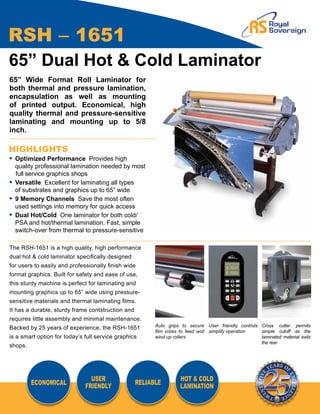 RSH – 1651
65” Dual Hot & Cold Laminator
65” Wide Format Roll Laminator for
both thermal and pressure lamination,
encapsulation as well as mounting
of printed output. Economical, high
quality thermal and pressure-sensitive
laminating and mounting up to 5/8
inch.

HIGHLIGHTS
•	 Optimized Performance Provides high
	 quality professional lamination needed by most
   full service graphics shops
•	 Versatile Excellent for laminating all types
	 of substrates and graphics up to 65” wide
•	 9 Memory Channels Save the most often
	 used settings into memory for quick access
•	 Dual Hot/Cold One laminator for both cold/
	 PSA and hot/thermal lamination. Fast, simple
	 switch-over from thermal to pressure-sensitive

The RSH-1651 is a high quality, high performance
dual hot & cold laminator specifically designed
for users to easily and professionally finish wide
format graphics. Built for safety and ease of use,
this sturdy machine is perfect for laminating and
mounting graphics up to 65” wide using pressure-
sensitive materials and thermal laminating films.
It has a durable, sturdy frame contstruction and
requires little assembly and minimal maintenance.
                                                         Auto grips to secure User friendly controls Cross cutter permits
Backed by 25 years of experience, the RSH-1651
                                                         film cores to feed and simplify operation   simple cutoff as the
is a smart option for today’s full service graphics      wind up rollers                             laminated material exits
                                                                                                     the rear
shops.




                                USER                               HOT & COLD
         ECONOMICAL                                RELIABLE
                              FRIENDLY                             LAMINATION
 