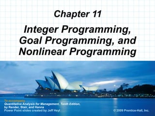 © 2008 Prentice-Hall, Inc.
Chapter 11
To accompany
Quantitative Analysis for Management, Tenth Edition,
by Render, Stair, and Hanna
Power Point slides created by Jeff Heyl
Integer Programming,
Goal Programming, and
Nonlinear Programming
© 2009 Prentice-Hall, Inc.
 